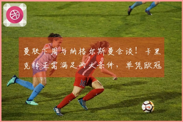 曼联下周与纳格尔斯曼会谈！卡里克转正需满足两大条件，单凭欧冠资格不足。