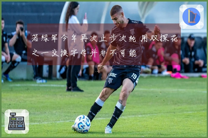 若绿军今年再次止步次轮 用双探花之一交换字母并非不可能