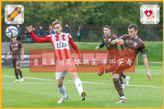 昔日亚洲足球明星 中田英寿