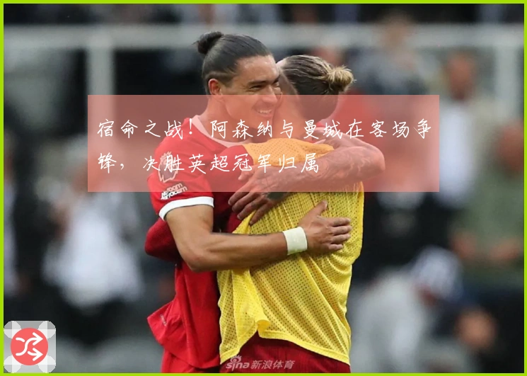 宿命之战！阿森纳与曼城在客场争锋，决胜英超冠军归属