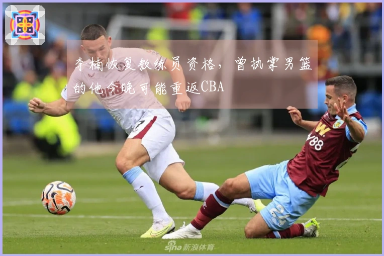 李楠恢复教练员资格，曾执掌男篮的他今晚可能重返CBA