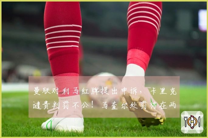 曼联对利马红牌提出申诉，卡里克谴责判罚不公！马奎尔处罚将在两日内揭晓