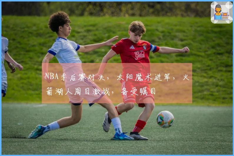 NBA季后赛对决，太阳魔术进军，火箭湖人周日激战，备受瞩目
