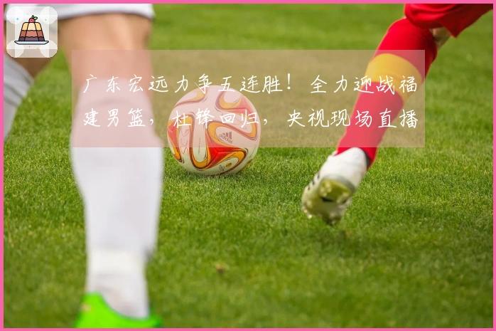 广东宏远力争五连胜！全力迎战福建男篮，杜锋回归，央视现场直播