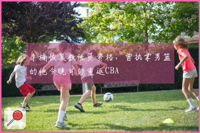 李楠恢复教练员资格，曾执掌男篮的他今晚可能重返CBA