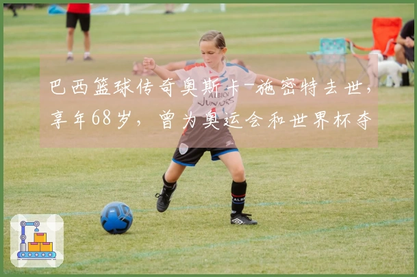 巴西篮球传奇奥斯卡-施密特去世，享年68岁，曾为奥运会和世界杯夺得得分王
