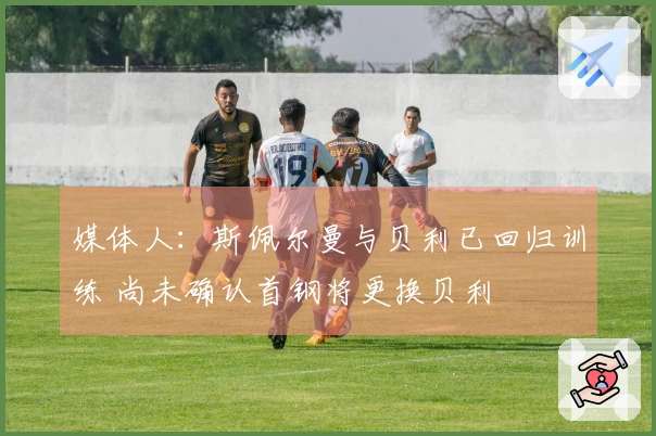 媒体人：斯佩尔曼与贝利已回归训练 尚未确认首钢将更换贝利