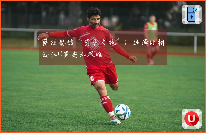 萨拉赫的“黄昏之旅”：选择比梅西和C罗更加艰难