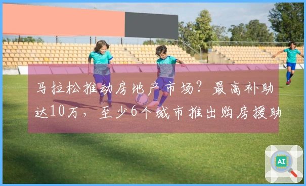马拉松推动房地产市场？最高补助达10万，至少6个城市推出购房援助政策